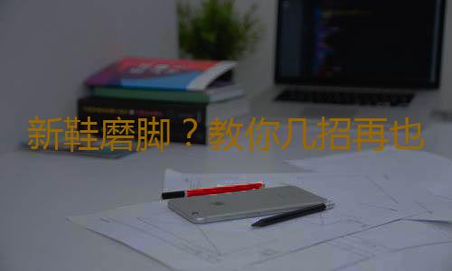 新鞋磨脚？教你几招再也不怕磨脚啦！