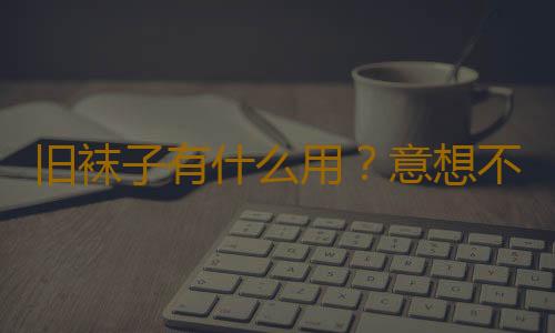 旧袜子有什么用？意想不到的旧袜子妙用